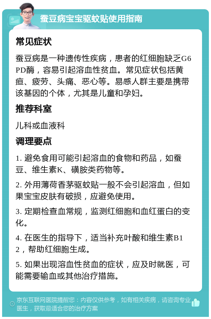 蚕豆病宝宝驱蚊贴使用指南 常见症状 蚕豆病是一种遗传性疾病，患者的红细胞缺乏G6PD酶，容易引起溶血性贫血。常见症状包括黄疸、疲劳、头痛、恶心等。易感人群主要是携带该基因的个体，尤其是儿童和孕妇。 推荐科室 儿科或血液科 调理要点 1. 避免食用可能引起溶血的食物和药品，如蚕豆、维生素K、磺胺类药物等。 2. 外用薄荷香茅驱蚊贴一般不会引起溶血，但如果宝宝皮肤有破损，应避免使用。 3. 定期检查血常规，监测红细胞和血红蛋白的变化。 4. 在医生的指导下，适当补充叶酸和维生素B12，帮助红细胞生成。 5. 如果出现溶血性贫血的症状，应及时就医，可能需要输血或其他治疗措施。