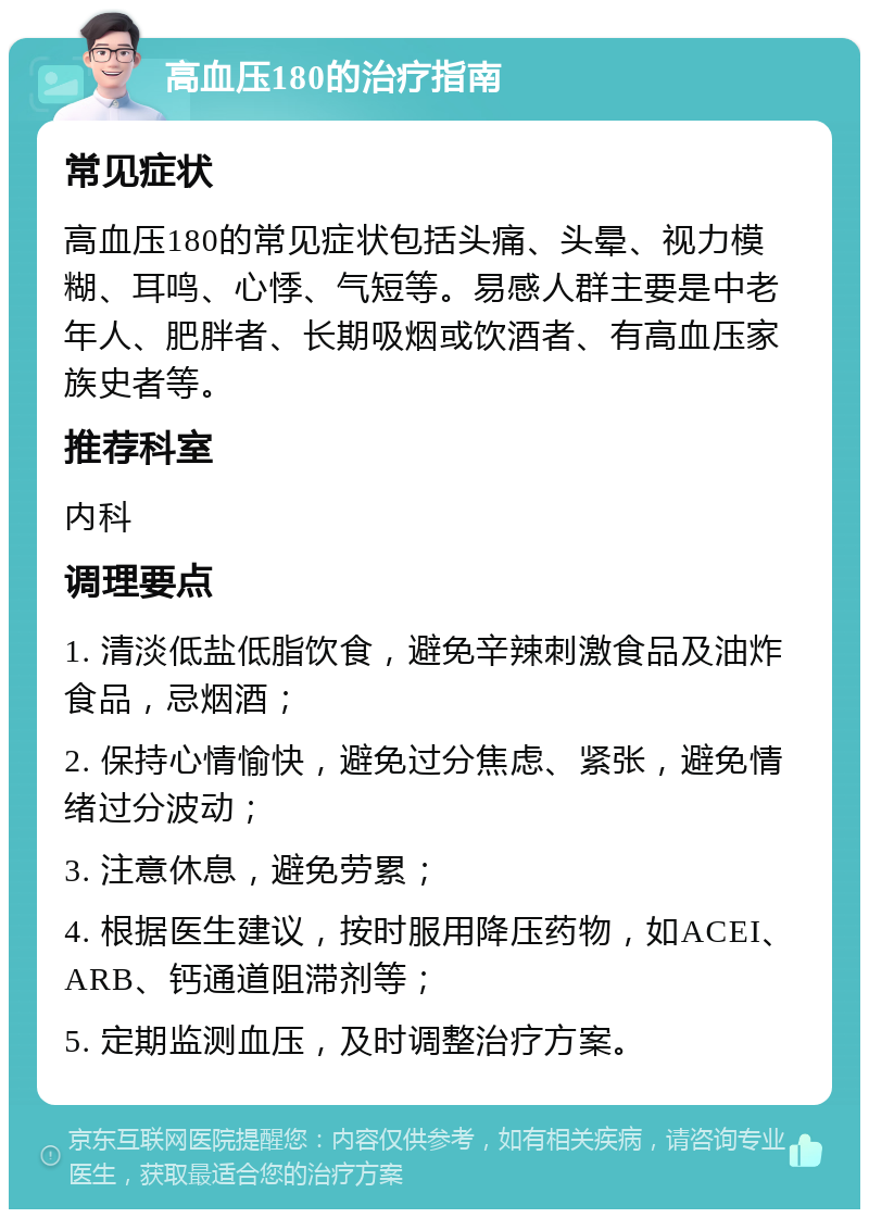 高血压180的治疗指南 常见症状 高血压180的常见症状包括头痛、头晕、视力模糊、耳鸣、心悸、气短等。易感人群主要是中老年人、肥胖者、长期吸烟或饮酒者、有高血压家族史者等。 推荐科室 内科 调理要点 1. 清淡低盐低脂饮食，避免辛辣刺激食品及油炸食品，忌烟酒； 2. 保持心情愉快，避免过分焦虑、紧张，避免情绪过分波动； 3. 注意休息，避免劳累； 4. 根据医生建议，按时服用降压药物，如ACEI、ARB、钙通道阻滞剂等； 5. 定期监测血压，及时调整治疗方案。