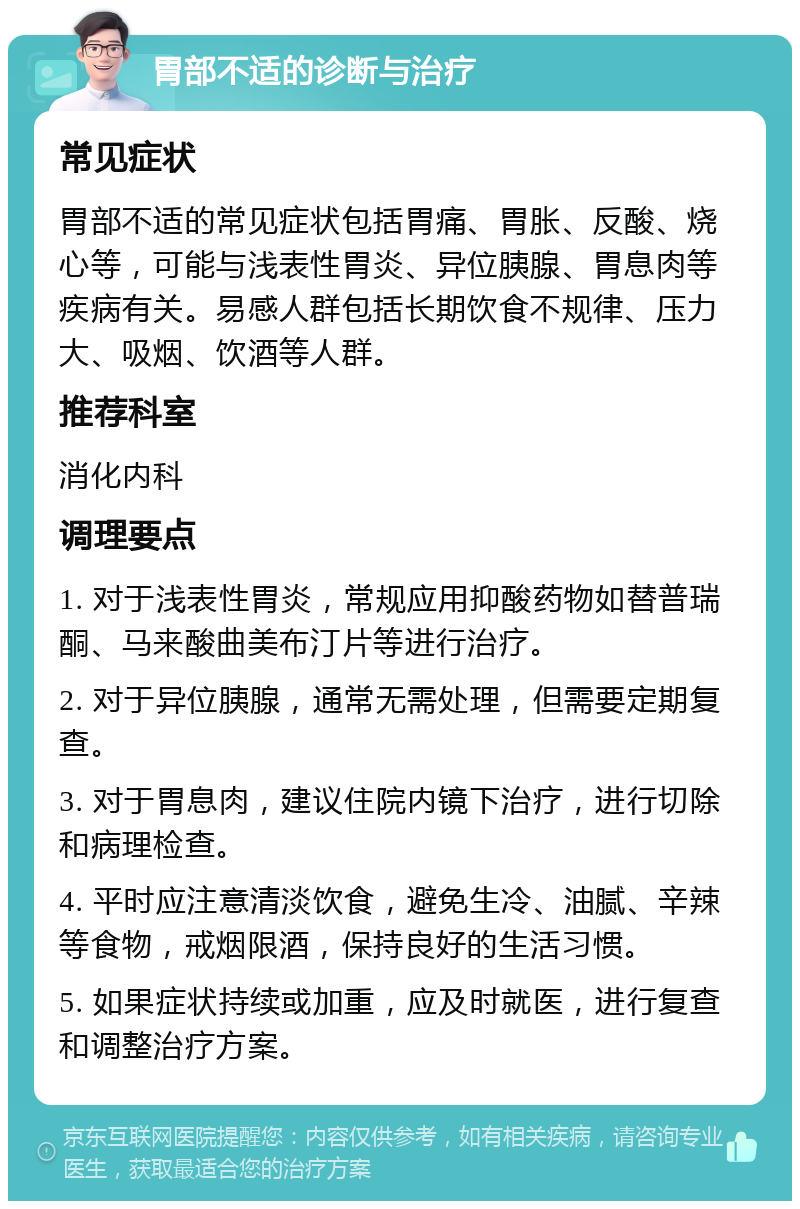 胃部不适的诊断与治疗 常见症状 胃部不适的常见症状包括胃痛、胃胀、反酸、烧心等，可能与浅表性胃炎、异位胰腺、胃息肉等疾病有关。易感人群包括长期饮食不规律、压力大、吸烟、饮酒等人群。 推荐科室 消化内科 调理要点 1. 对于浅表性胃炎，常规应用抑酸药物如替普瑞酮、马来酸曲美布汀片等进行治疗。 2. 对于异位胰腺，通常无需处理，但需要定期复查。 3. 对于胃息肉，建议住院内镜下治疗，进行切除和病理检查。 4. 平时应注意清淡饮食，避免生冷、油腻、辛辣等食物，戒烟限酒，保持良好的生活习惯。 5. 如果症状持续或加重，应及时就医，进行复查和调整治疗方案。