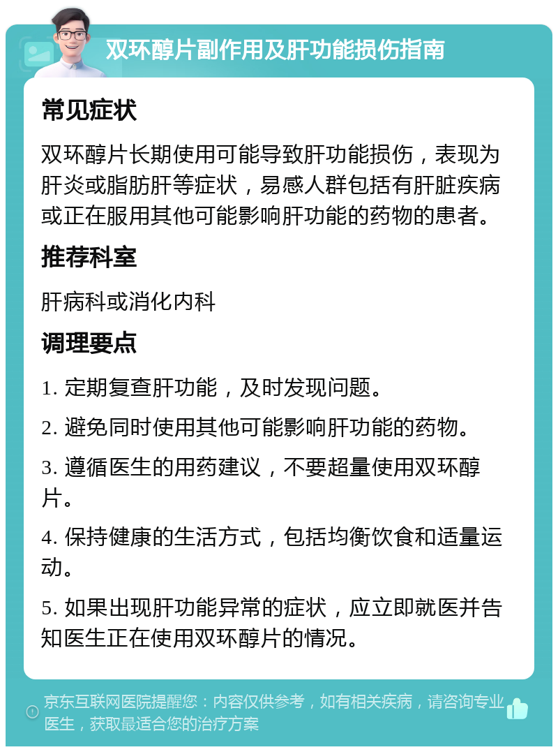 双环醇片副作用及肝功能损伤指南 常见症状 双环醇片长期使用可能导致肝功能损伤，表现为肝炎或脂肪肝等症状，易感人群包括有肝脏疾病或正在服用其他可能影响肝功能的药物的患者。 推荐科室 肝病科或消化内科 调理要点 1. 定期复查肝功能，及时发现问题。 2. 避免同时使用其他可能影响肝功能的药物。 3. 遵循医生的用药建议，不要超量使用双环醇片。 4. 保持健康的生活方式，包括均衡饮食和适量运动。 5. 如果出现肝功能异常的症状，应立即就医并告知医生正在使用双环醇片的情况。