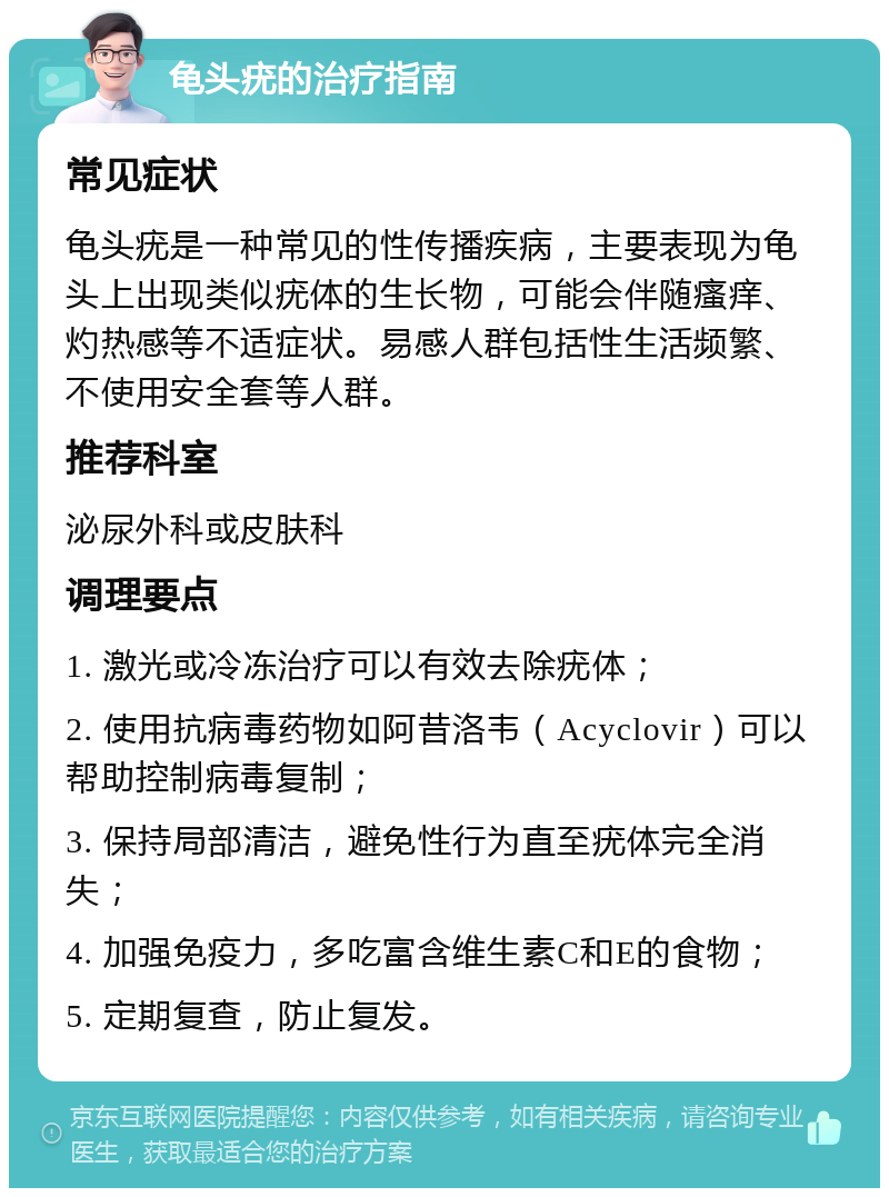 龟头疣的治疗指南 常见症状 龟头疣是一种常见的性传播疾病，主要表现为龟头上出现类似疣体的生长物，可能会伴随瘙痒、灼热感等不适症状。易感人群包括性生活频繁、不使用安全套等人群。 推荐科室 泌尿外科或皮肤科 调理要点 1. 激光或冷冻治疗可以有效去除疣体； 2. 使用抗病毒药物如阿昔洛韦（Acyclovir）可以帮助控制病毒复制； 3. 保持局部清洁，避免性行为直至疣体完全消失； 4. 加强免疫力，多吃富含维生素C和E的食物； 5. 定期复查，防止复发。