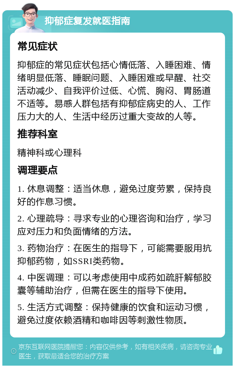 抑郁症复发就医指南 常见症状 抑郁症的常见症状包括心情低落、入睡困难、情绪明显低落、睡眠问题、入睡困难或早醒、社交活动减少、自我评价过低、心慌、胸闷、胃肠道不适等。易感人群包括有抑郁症病史的人、工作压力大的人、生活中经历过重大变故的人等。 推荐科室 精神科或心理科 调理要点 1. 休息调整：适当休息，避免过度劳累，保持良好的作息习惯。 2. 心理疏导：寻求专业的心理咨询和治疗，学习应对压力和负面情绪的方法。 3. 药物治疗：在医生的指导下，可能需要服用抗抑郁药物，如SSRI类药物。 4. 中医调理：可以考虑使用中成药如疏肝解郁胶囊等辅助治疗，但需在医生的指导下使用。 5. 生活方式调整：保持健康的饮食和运动习惯，避免过度依赖酒精和咖啡因等刺激性物质。