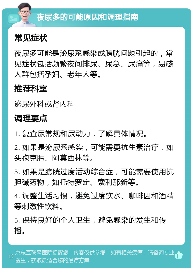 夜尿多的可能原因和调理指南 常见症状 夜尿多可能是泌尿系感染或膀胱问题引起的，常见症状包括频繁夜间排尿、尿急、尿痛等，易感人群包括孕妇、老年人等。 推荐科室 泌尿外科或肾内科 调理要点 1. 复查尿常规和尿动力，了解具体情况。 2. 如果是泌尿系感染，可能需要抗生素治疗，如头孢克肟、阿莫西林等。 3. 如果是膀胱过度活动综合症，可能需要使用抗胆碱药物，如托特罗定、索利那新等。 4. 调整生活习惯，避免过度饮水、咖啡因和酒精等刺激性饮料。 5. 保持良好的个人卫生，避免感染的发生和传播。