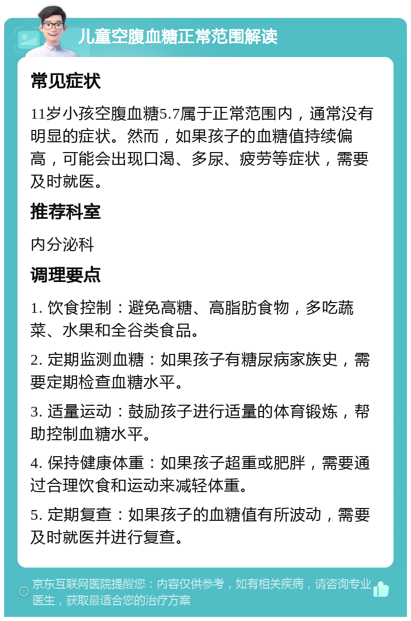 儿童空腹血糖正常范围解读 常见症状 11岁小孩空腹血糖5.7属于正常范围内，通常没有明显的症状。然而，如果孩子的血糖值持续偏高，可能会出现口渴、多尿、疲劳等症状，需要及时就医。 推荐科室 内分泌科 调理要点 1. 饮食控制：避免高糖、高脂肪食物，多吃蔬菜、水果和全谷类食品。 2. 定期监测血糖：如果孩子有糖尿病家族史，需要定期检查血糖水平。 3. 适量运动：鼓励孩子进行适量的体育锻炼，帮助控制血糖水平。 4. 保持健康体重：如果孩子超重或肥胖，需要通过合理饮食和运动来减轻体重。 5. 定期复查：如果孩子的血糖值有所波动，需要及时就医并进行复查。