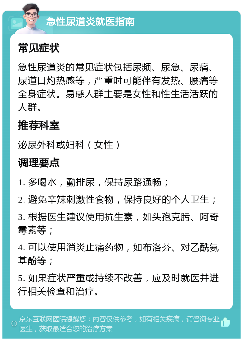 急性尿道炎就医指南 常见症状 急性尿道炎的常见症状包括尿频、尿急、尿痛、尿道口灼热感等，严重时可能伴有发热、腰痛等全身症状。易感人群主要是女性和性生活活跃的人群。 推荐科室 泌尿外科或妇科（女性） 调理要点 1. 多喝水，勤排尿，保持尿路通畅； 2. 避免辛辣刺激性食物，保持良好的个人卫生； 3. 根据医生建议使用抗生素，如头孢克肟、阿奇霉素等； 4. 可以使用消炎止痛药物，如布洛芬、对乙酰氨基酚等； 5. 如果症状严重或持续不改善，应及时就医并进行相关检查和治疗。