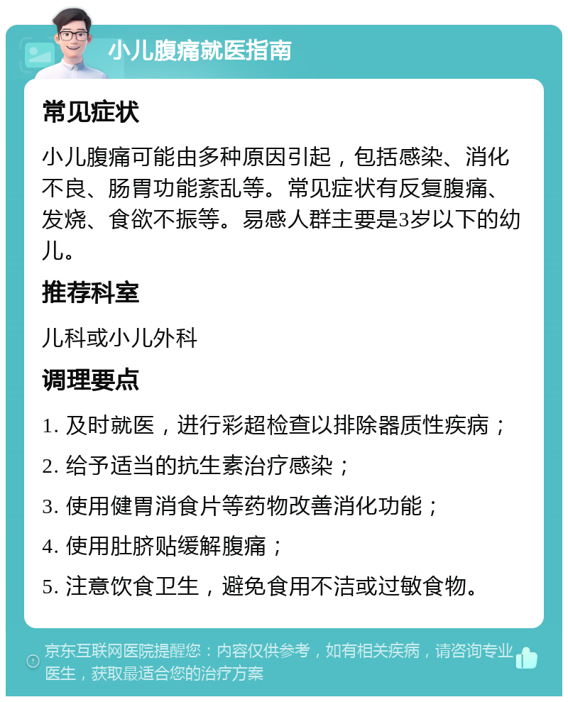 小儿腹痛就医指南 常见症状 小儿腹痛可能由多种原因引起，包括感染、消化不良、肠胃功能紊乱等。常见症状有反复腹痛、发烧、食欲不振等。易感人群主要是3岁以下的幼儿。 推荐科室 儿科或小儿外科 调理要点 1. 及时就医，进行彩超检查以排除器质性疾病； 2. 给予适当的抗生素治疗感染； 3. 使用健胃消食片等药物改善消化功能； 4. 使用肚脐贴缓解腹痛； 5. 注意饮食卫生，避免食用不洁或过敏食物。