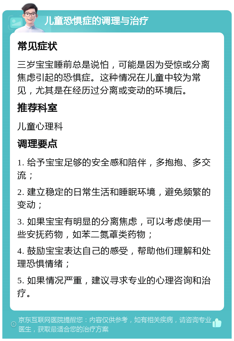 儿童恐惧症的调理与治疗 常见症状 三岁宝宝睡前总是说怕，可能是因为受惊或分离焦虑引起的恐惧症。这种情况在儿童中较为常见，尤其是在经历过分离或变动的环境后。 推荐科室 儿童心理科 调理要点 1. 给予宝宝足够的安全感和陪伴，多抱抱、多交流； 2. 建立稳定的日常生活和睡眠环境，避免频繁的变动； 3. 如果宝宝有明显的分离焦虑，可以考虑使用一些安抚药物，如苯二氮䓬类药物； 4. 鼓励宝宝表达自己的感受，帮助他们理解和处理恐惧情绪； 5. 如果情况严重，建议寻求专业的心理咨询和治疗。