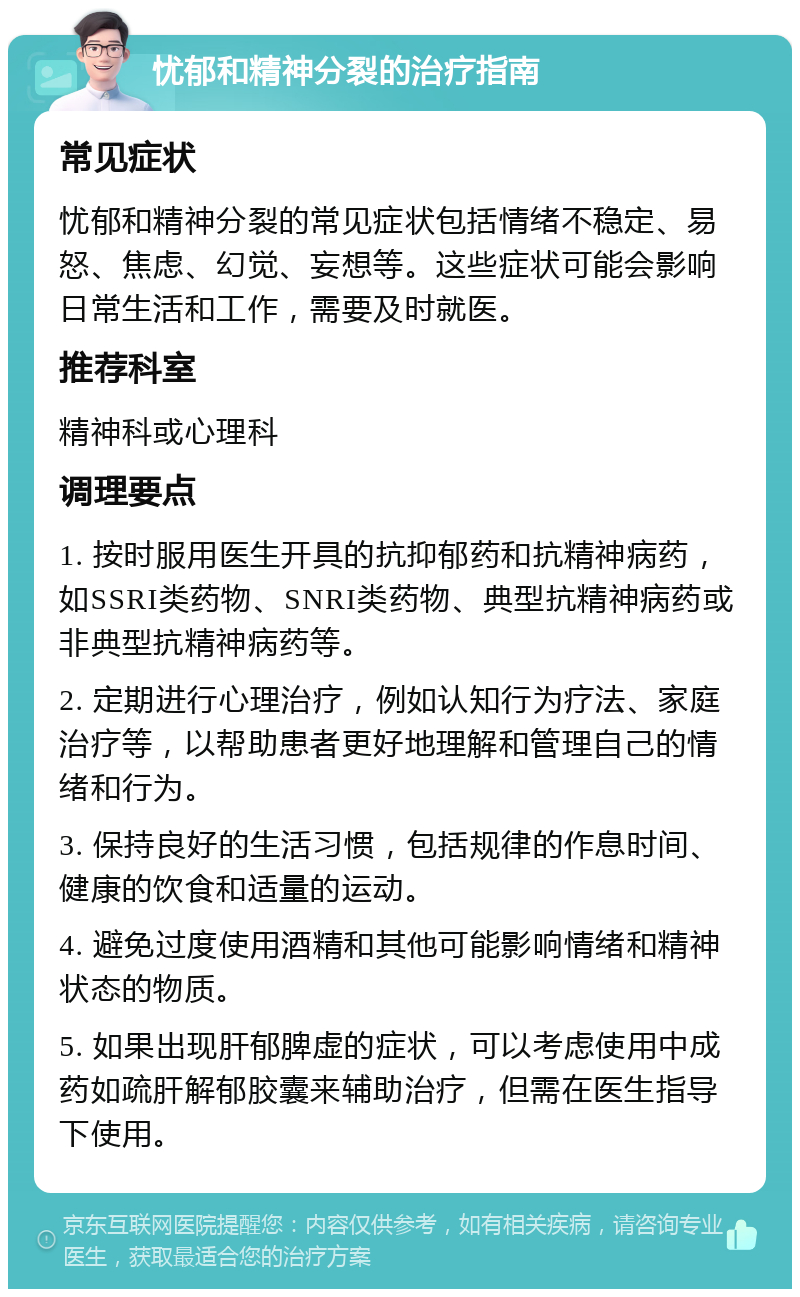 忧郁和精神分裂的治疗指南 常见症状 忧郁和精神分裂的常见症状包括情绪不稳定、易怒、焦虑、幻觉、妄想等。这些症状可能会影响日常生活和工作，需要及时就医。 推荐科室 精神科或心理科 调理要点 1. 按时服用医生开具的抗抑郁药和抗精神病药，如SSRI类药物、SNRI类药物、典型抗精神病药或非典型抗精神病药等。 2. 定期进行心理治疗，例如认知行为疗法、家庭治疗等，以帮助患者更好地理解和管理自己的情绪和行为。 3. 保持良好的生活习惯，包括规律的作息时间、健康的饮食和适量的运动。 4. 避免过度使用酒精和其他可能影响情绪和精神状态的物质。 5. 如果出现肝郁脾虚的症状，可以考虑使用中成药如疏肝解郁胶囊来辅助治疗，但需在医生指导下使用。