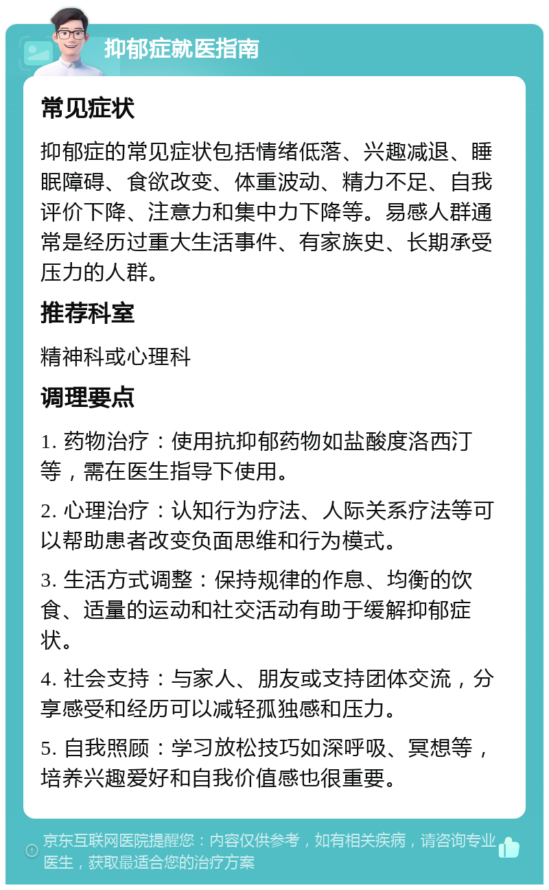 抑郁症就医指南 常见症状 抑郁症的常见症状包括情绪低落、兴趣减退、睡眠障碍、食欲改变、体重波动、精力不足、自我评价下降、注意力和集中力下降等。易感人群通常是经历过重大生活事件、有家族史、长期承受压力的人群。 推荐科室 精神科或心理科 调理要点 1. 药物治疗：使用抗抑郁药物如盐酸度洛西汀等，需在医生指导下使用。 2. 心理治疗：认知行为疗法、人际关系疗法等可以帮助患者改变负面思维和行为模式。 3. 生活方式调整：保持规律的作息、均衡的饮食、适量的运动和社交活动有助于缓解抑郁症状。 4. 社会支持：与家人、朋友或支持团体交流，分享感受和经历可以减轻孤独感和压力。 5. 自我照顾：学习放松技巧如深呼吸、冥想等，培养兴趣爱好和自我价值感也很重要。