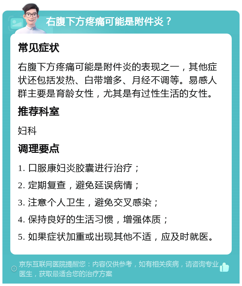 右腹下方疼痛可能是附件炎？ 常见症状 右腹下方疼痛可能是附件炎的表现之一，其他症状还包括发热、白带增多、月经不调等。易感人群主要是育龄女性，尤其是有过性生活的女性。 推荐科室 妇科 调理要点 1. 口服康妇炎胶囊进行治疗； 2. 定期复查，避免延误病情； 3. 注意个人卫生，避免交叉感染； 4. 保持良好的生活习惯，增强体质； 5. 如果症状加重或出现其他不适，应及时就医。