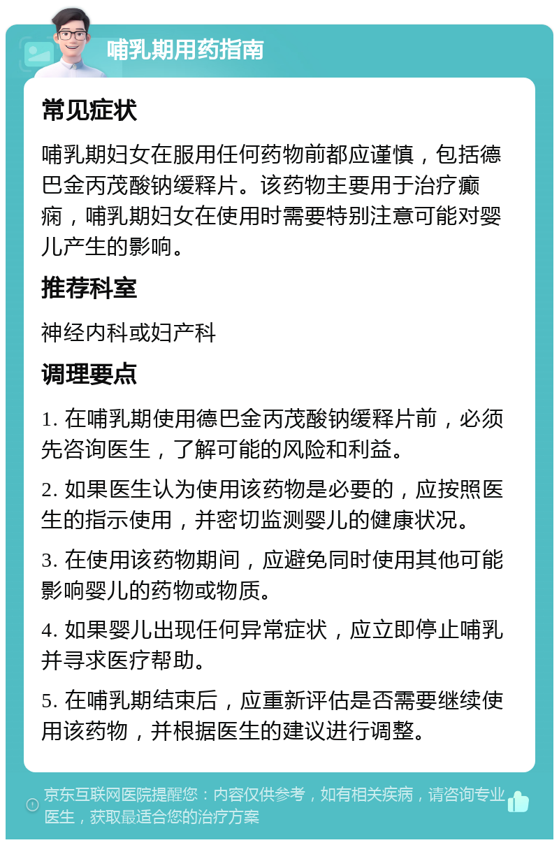 哺乳期用药指南 常见症状 哺乳期妇女在服用任何药物前都应谨慎，包括德巴金丙茂酸钠缓释片。该药物主要用于治疗癫痫，哺乳期妇女在使用时需要特别注意可能对婴儿产生的影响。 推荐科室 神经内科或妇产科 调理要点 1. 在哺乳期使用德巴金丙茂酸钠缓释片前，必须先咨询医生，了解可能的风险和利益。 2. 如果医生认为使用该药物是必要的，应按照医生的指示使用，并密切监测婴儿的健康状况。 3. 在使用该药物期间，应避免同时使用其他可能影响婴儿的药物或物质。 4. 如果婴儿出现任何异常症状，应立即停止哺乳并寻求医疗帮助。 5. 在哺乳期结束后，应重新评估是否需要继续使用该药物，并根据医生的建议进行调整。