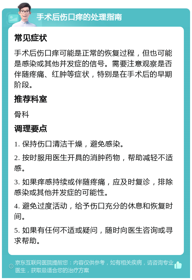 手术后伤口痒的处理指南 常见症状 手术后伤口痒可能是正常的恢复过程，但也可能是感染或其他并发症的信号。需要注意观察是否伴随疼痛、红肿等症状，特别是在手术后的早期阶段。 推荐科室 骨科 调理要点 1. 保持伤口清洁干燥，避免感染。 2. 按时服用医生开具的消肿药物，帮助减轻不适感。 3. 如果痒感持续或伴随疼痛，应及时复诊，排除感染或其他并发症的可能性。 4. 避免过度活动，给予伤口充分的休息和恢复时间。 5. 如果有任何不适或疑问，随时向医生咨询或寻求帮助。