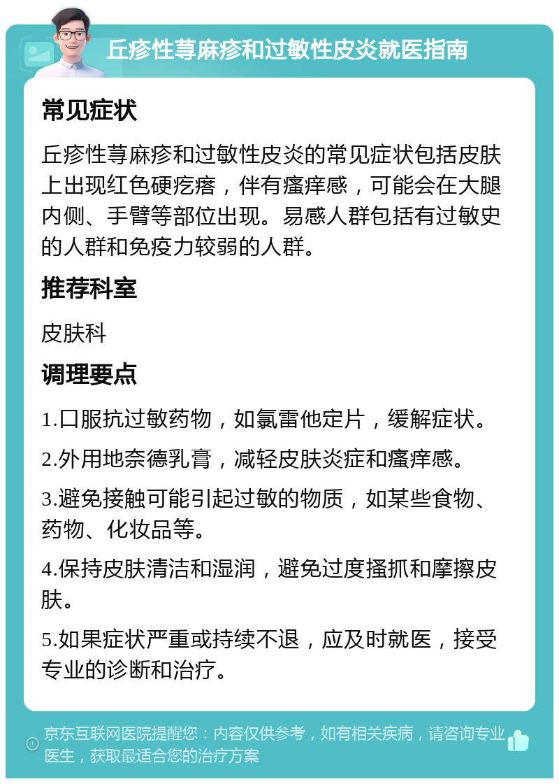 丘疹性荨麻疹和过敏性皮炎就医指南 常见症状 丘疹性荨麻疹和过敏性皮炎的常见症状包括皮肤上出现红色硬疙瘩，伴有瘙痒感，可能会在大腿内侧、手臂等部位出现。易感人群包括有过敏史的人群和免疫力较弱的人群。 推荐科室 皮肤科 调理要点 1.口服抗过敏药物，如氯雷他定片，缓解症状。 2.外用地奈德乳膏，减轻皮肤炎症和瘙痒感。 3.避免接触可能引起过敏的物质，如某些食物、药物、化妆品等。 4.保持皮肤清洁和湿润，避免过度搔抓和摩擦皮肤。 5.如果症状严重或持续不退，应及时就医，接受专业的诊断和治疗。