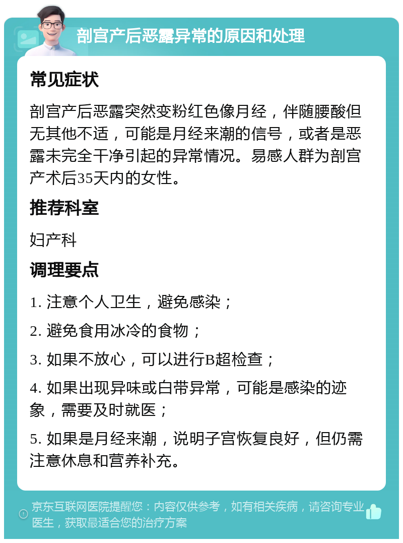 剖宫产后恶露异常的原因和处理 常见症状 剖宫产后恶露突然变粉红色像月经，伴随腰酸但无其他不适，可能是月经来潮的信号，或者是恶露未完全干净引起的异常情况。易感人群为剖宫产术后35天内的女性。 推荐科室 妇产科 调理要点 1. 注意个人卫生，避免感染； 2. 避免食用冰冷的食物； 3. 如果不放心，可以进行B超检查； 4. 如果出现异味或白带异常，可能是感染的迹象，需要及时就医； 5. 如果是月经来潮，说明子宫恢复良好，但仍需注意休息和营养补充。