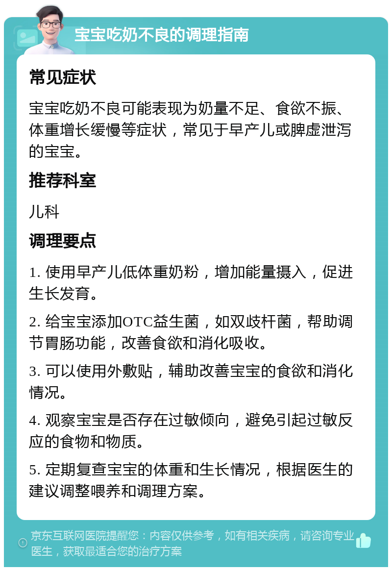 宝宝吃奶不良的调理指南 常见症状 宝宝吃奶不良可能表现为奶量不足、食欲不振、体重增长缓慢等症状，常见于早产儿或脾虚泄泻的宝宝。 推荐科室 儿科 调理要点 1. 使用早产儿低体重奶粉，增加能量摄入，促进生长发育。 2. 给宝宝添加OTC益生菌，如双歧杆菌，帮助调节胃肠功能，改善食欲和消化吸收。 3. 可以使用外敷贴，辅助改善宝宝的食欲和消化情况。 4. 观察宝宝是否存在过敏倾向，避免引起过敏反应的食物和物质。 5. 定期复查宝宝的体重和生长情况，根据医生的建议调整喂养和调理方案。