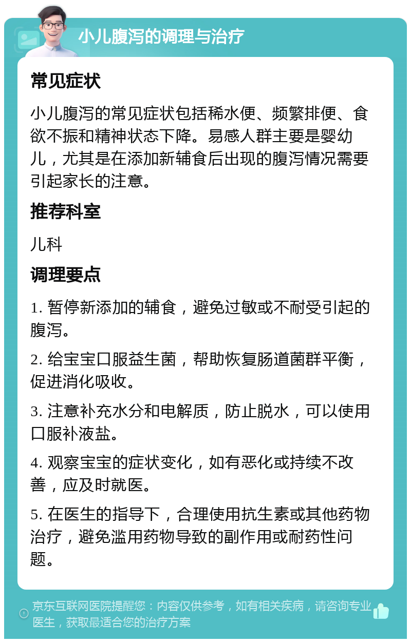 小儿腹泻的调理与治疗 常见症状 小儿腹泻的常见症状包括稀水便、频繁排便、食欲不振和精神状态下降。易感人群主要是婴幼儿，尤其是在添加新辅食后出现的腹泻情况需要引起家长的注意。 推荐科室 儿科 调理要点 1. 暂停新添加的辅食，避免过敏或不耐受引起的腹泻。 2. 给宝宝口服益生菌，帮助恢复肠道菌群平衡，促进消化吸收。 3. 注意补充水分和电解质，防止脱水，可以使用口服补液盐。 4. 观察宝宝的症状变化，如有恶化或持续不改善，应及时就医。 5. 在医生的指导下，合理使用抗生素或其他药物治疗，避免滥用药物导致的副作用或耐药性问题。