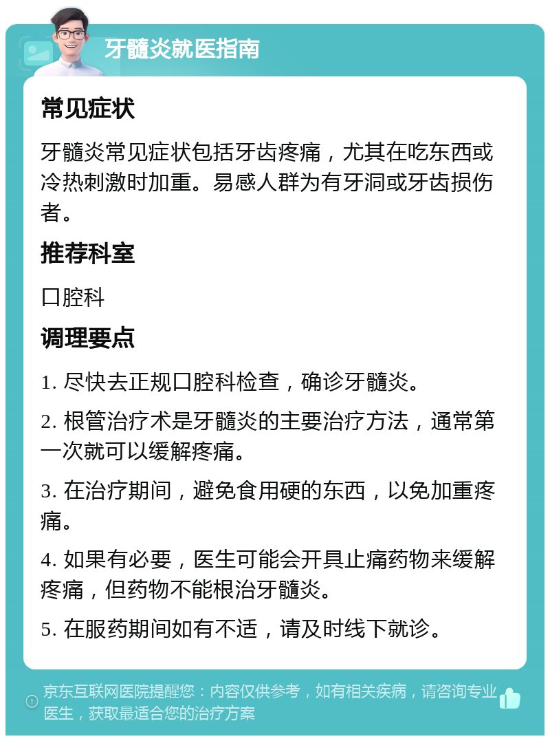 牙髓炎就医指南 常见症状 牙髓炎常见症状包括牙齿疼痛，尤其在吃东西或冷热刺激时加重。易感人群为有牙洞或牙齿损伤者。 推荐科室 口腔科 调理要点 1. 尽快去正规口腔科检查，确诊牙髓炎。 2. 根管治疗术是牙髓炎的主要治疗方法，通常第一次就可以缓解疼痛。 3. 在治疗期间，避免食用硬的东西，以免加重疼痛。 4. 如果有必要，医生可能会开具止痛药物来缓解疼痛，但药物不能根治牙髓炎。 5. 在服药期间如有不适，请及时线下就诊。