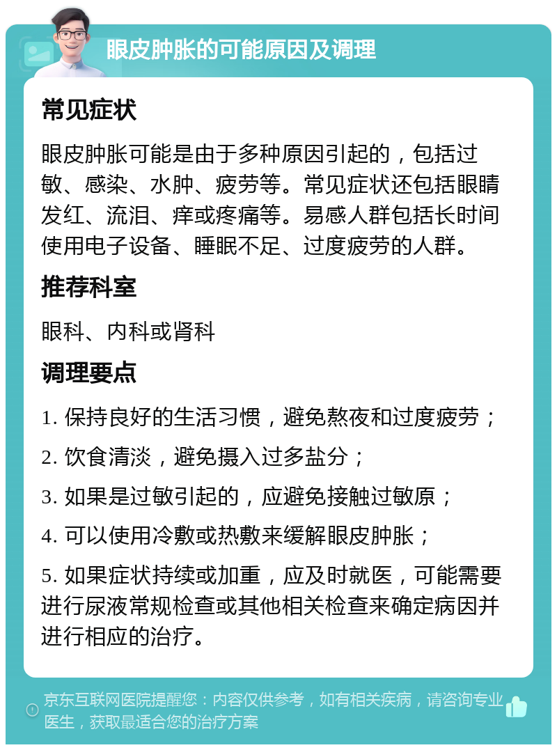 眼皮肿胀的可能原因及调理 常见症状 眼皮肿胀可能是由于多种原因引起的，包括过敏、感染、水肿、疲劳等。常见症状还包括眼睛发红、流泪、痒或疼痛等。易感人群包括长时间使用电子设备、睡眠不足、过度疲劳的人群。 推荐科室 眼科、内科或肾科 调理要点 1. 保持良好的生活习惯，避免熬夜和过度疲劳； 2. 饮食清淡，避免摄入过多盐分； 3. 如果是过敏引起的，应避免接触过敏原； 4. 可以使用冷敷或热敷来缓解眼皮肿胀； 5. 如果症状持续或加重，应及时就医，可能需要进行尿液常规检查或其他相关检查来确定病因并进行相应的治疗。