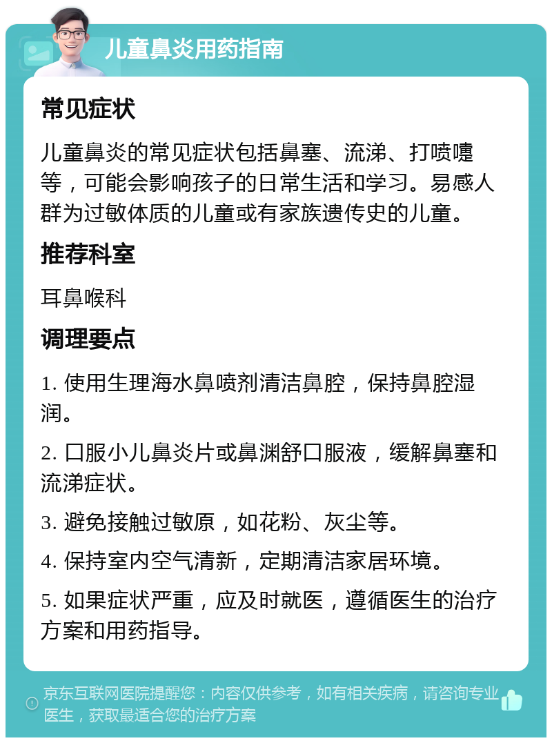 儿童鼻炎用药指南 常见症状 儿童鼻炎的常见症状包括鼻塞、流涕、打喷嚏等，可能会影响孩子的日常生活和学习。易感人群为过敏体质的儿童或有家族遗传史的儿童。 推荐科室 耳鼻喉科 调理要点 1. 使用生理海水鼻喷剂清洁鼻腔，保持鼻腔湿润。 2. 口服小儿鼻炎片或鼻渊舒口服液，缓解鼻塞和流涕症状。 3. 避免接触过敏原，如花粉、灰尘等。 4. 保持室内空气清新，定期清洁家居环境。 5. 如果症状严重，应及时就医，遵循医生的治疗方案和用药指导。