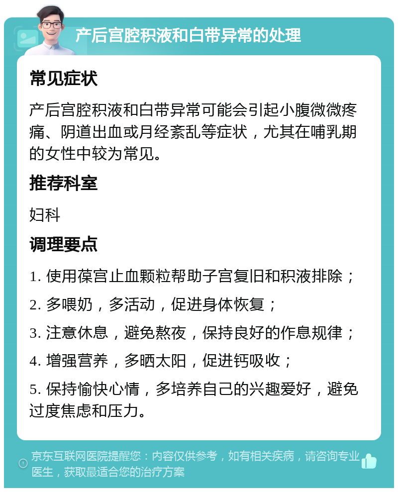 产后宫腔积液和白带异常的处理 常见症状 产后宫腔积液和白带异常可能会引起小腹微微疼痛、阴道出血或月经紊乱等症状，尤其在哺乳期的女性中较为常见。 推荐科室 妇科 调理要点 1. 使用葆宫止血颗粒帮助子宫复旧和积液排除； 2. 多喂奶，多活动，促进身体恢复； 3. 注意休息，避免熬夜，保持良好的作息规律； 4. 增强营养，多晒太阳，促进钙吸收； 5. 保持愉快心情，多培养自己的兴趣爱好，避免过度焦虑和压力。