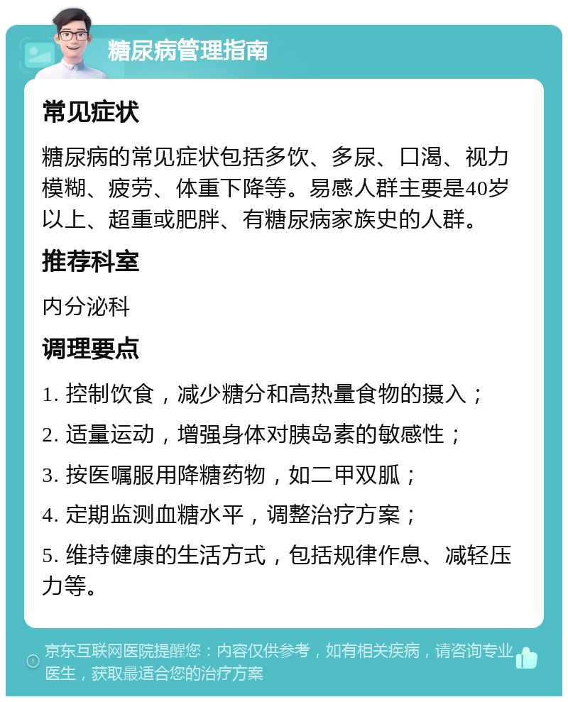 糖尿病管理指南 常见症状 糖尿病的常见症状包括多饮、多尿、口渴、视力模糊、疲劳、体重下降等。易感人群主要是40岁以上、超重或肥胖、有糖尿病家族史的人群。 推荐科室 内分泌科 调理要点 1. 控制饮食，减少糖分和高热量食物的摄入； 2. 适量运动，增强身体对胰岛素的敏感性； 3. 按医嘱服用降糖药物，如二甲双胍； 4. 定期监测血糖水平，调整治疗方案； 5. 维持健康的生活方式，包括规律作息、减轻压力等。