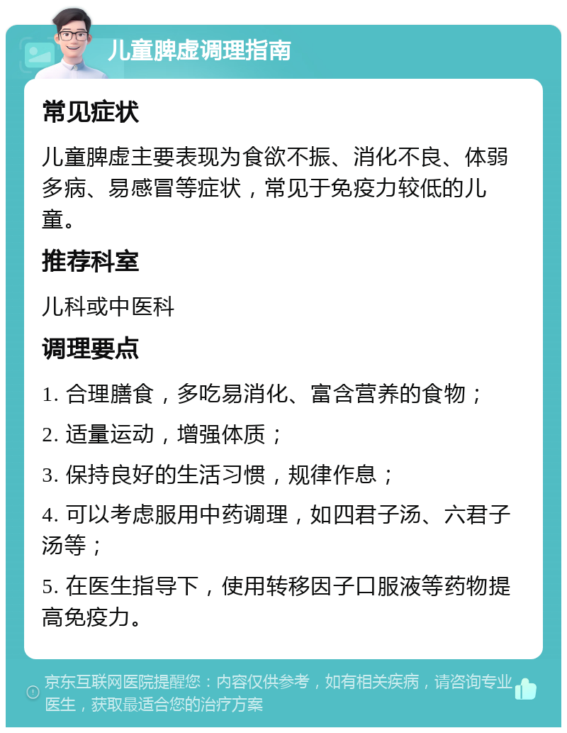 儿童脾虚调理指南 常见症状 儿童脾虚主要表现为食欲不振、消化不良、体弱多病、易感冒等症状，常见于免疫力较低的儿童。 推荐科室 儿科或中医科 调理要点 1. 合理膳食，多吃易消化、富含营养的食物； 2. 适量运动，增强体质； 3. 保持良好的生活习惯，规律作息； 4. 可以考虑服用中药调理，如四君子汤、六君子汤等； 5. 在医生指导下，使用转移因子口服液等药物提高免疫力。