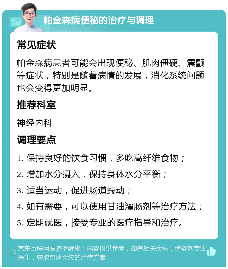 帕金森病便秘的治疗与调理 常见症状 帕金森病患者可能会出现便秘、肌肉僵硬、震颤等症状，特别是随着病情的发展，消化系统问题也会变得更加明显。 推荐科室 神经内科 调理要点 1. 保持良好的饮食习惯，多吃高纤维食物； 2. 增加水分摄入，保持身体水分平衡； 3. 适当运动，促进肠道蠕动； 4. 如有需要，可以使用甘油灌肠剂等治疗方法； 5. 定期就医，接受专业的医疗指导和治疗。