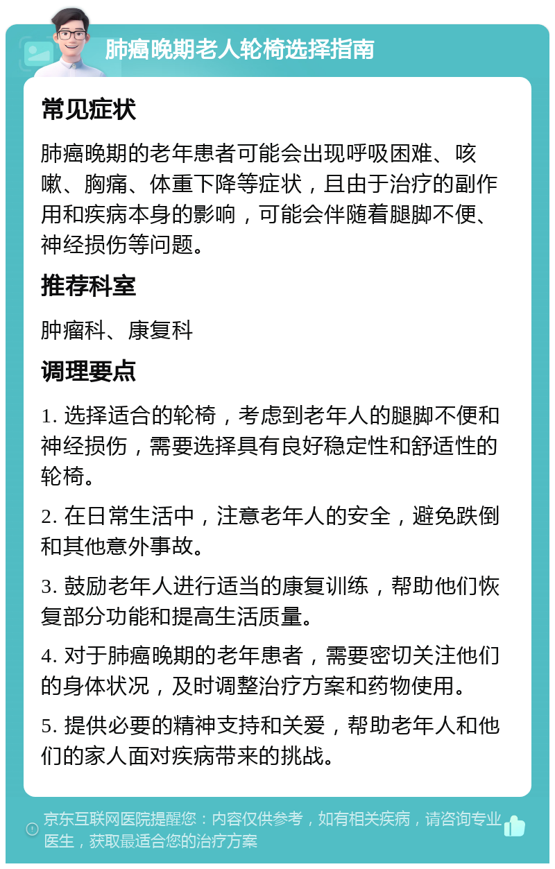 肺癌晚期老人轮椅选择指南 常见症状 肺癌晚期的老年患者可能会出现呼吸困难、咳嗽、胸痛、体重下降等症状，且由于治疗的副作用和疾病本身的影响，可能会伴随着腿脚不便、神经损伤等问题。 推荐科室 肿瘤科、康复科 调理要点 1. 选择适合的轮椅，考虑到老年人的腿脚不便和神经损伤，需要选择具有良好稳定性和舒适性的轮椅。 2. 在日常生活中，注意老年人的安全，避免跌倒和其他意外事故。 3. 鼓励老年人进行适当的康复训练，帮助他们恢复部分功能和提高生活质量。 4. 对于肺癌晚期的老年患者，需要密切关注他们的身体状况，及时调整治疗方案和药物使用。 5. 提供必要的精神支持和关爱，帮助老年人和他们的家人面对疾病带来的挑战。