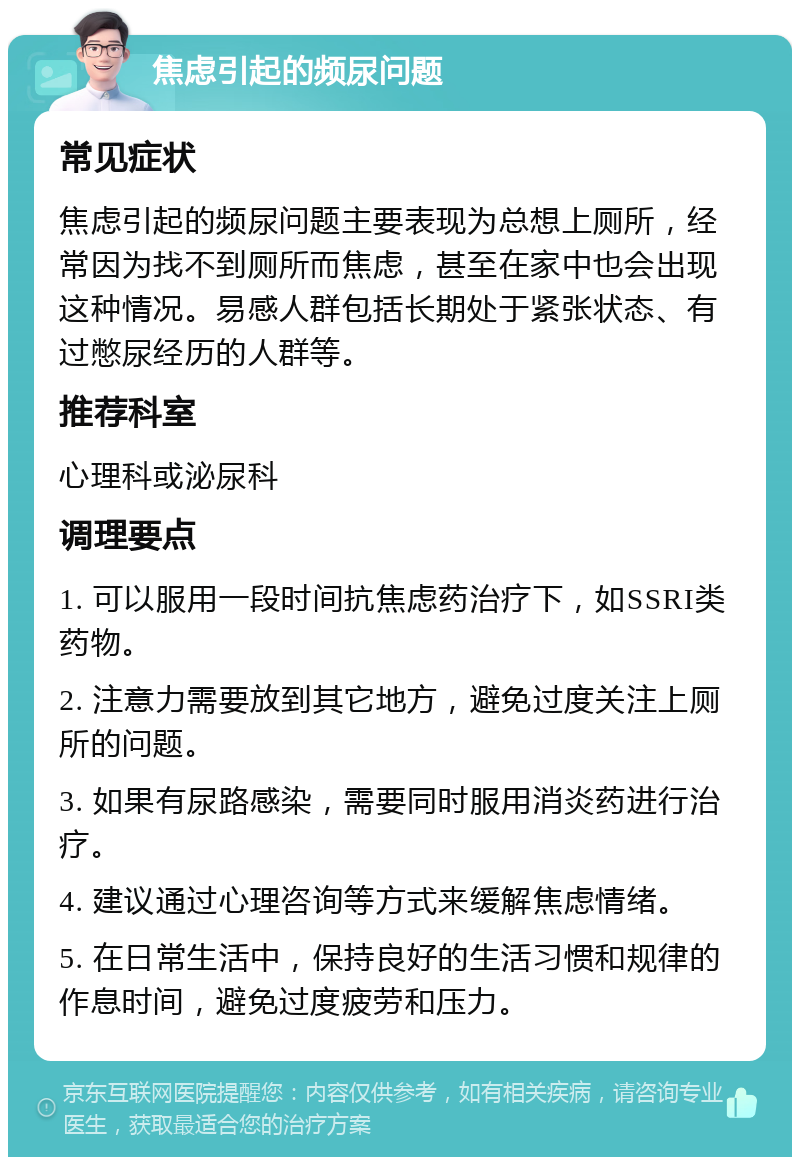 焦虑引起的频尿问题 常见症状 焦虑引起的频尿问题主要表现为总想上厕所，经常因为找不到厕所而焦虑，甚至在家中也会出现这种情况。易感人群包括长期处于紧张状态、有过憋尿经历的人群等。 推荐科室 心理科或泌尿科 调理要点 1. 可以服用一段时间抗焦虑药治疗下，如SSRI类药物。 2. 注意力需要放到其它地方，避免过度关注上厕所的问题。 3. 如果有尿路感染，需要同时服用消炎药进行治疗。 4. 建议通过心理咨询等方式来缓解焦虑情绪。 5. 在日常生活中，保持良好的生活习惯和规律的作息时间，避免过度疲劳和压力。