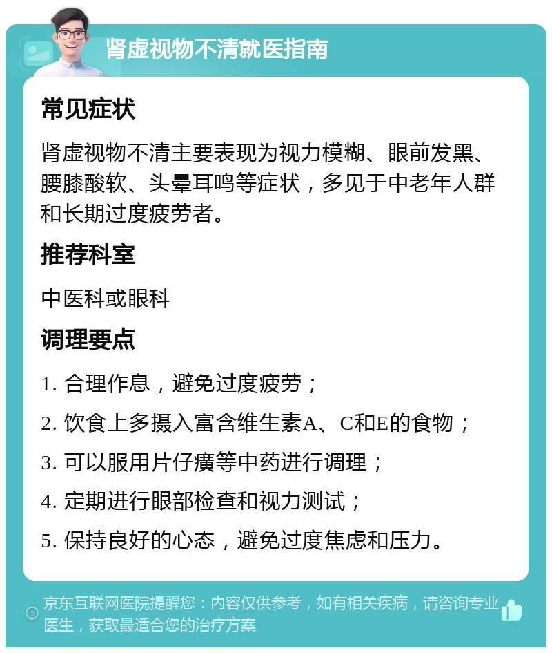 肾虚视物不清就医指南 常见症状 肾虚视物不清主要表现为视力模糊、眼前发黑、腰膝酸软、头晕耳鸣等症状，多见于中老年人群和长期过度疲劳者。 推荐科室 中医科或眼科 调理要点 1. 合理作息，避免过度疲劳； 2. 饮食上多摄入富含维生素A、C和E的食物； 3. 可以服用片仔癀等中药进行调理； 4. 定期进行眼部检查和视力测试； 5. 保持良好的心态，避免过度焦虑和压力。