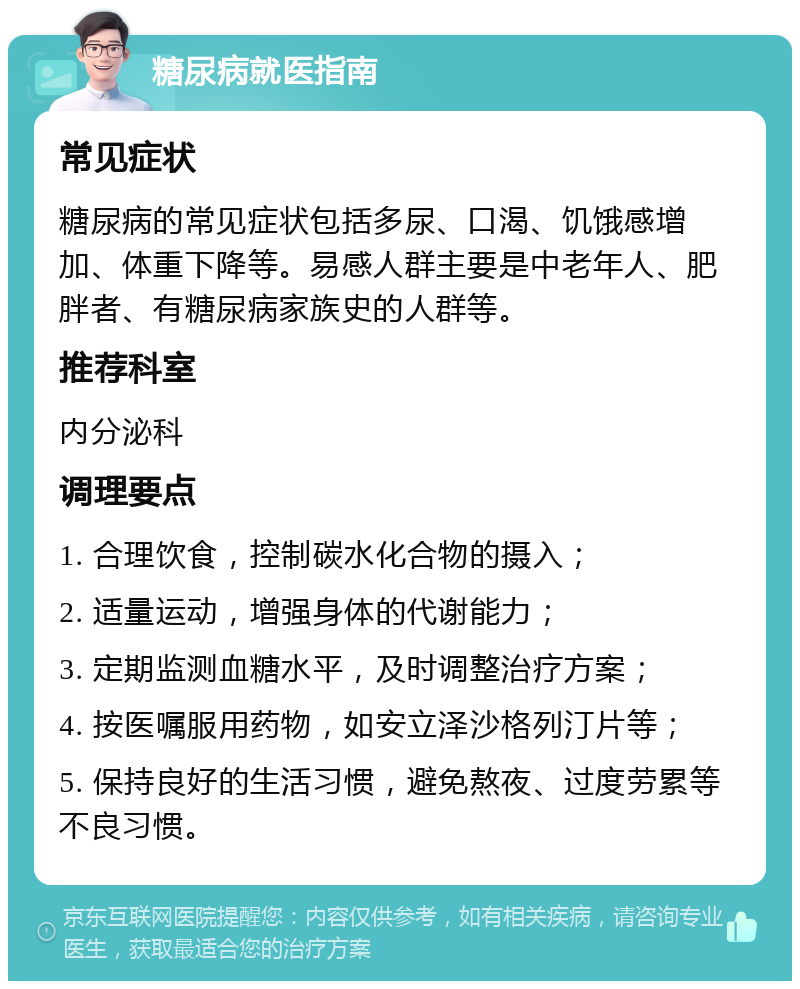 糖尿病就医指南 常见症状 糖尿病的常见症状包括多尿、口渴、饥饿感增加、体重下降等。易感人群主要是中老年人、肥胖者、有糖尿病家族史的人群等。 推荐科室 内分泌科 调理要点 1. 合理饮食，控制碳水化合物的摄入； 2. 适量运动，增强身体的代谢能力； 3. 定期监测血糖水平，及时调整治疗方案； 4. 按医嘱服用药物，如安立泽沙格列汀片等； 5. 保持良好的生活习惯，避免熬夜、过度劳累等不良习惯。