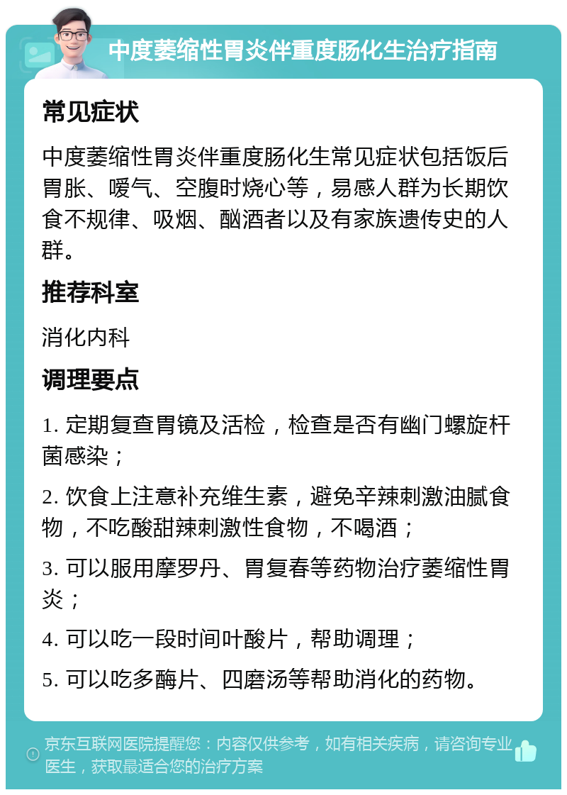 中度萎缩性胃炎伴重度肠化生治疗指南 常见症状 中度萎缩性胃炎伴重度肠化生常见症状包括饭后胃胀、嗳气、空腹时烧心等，易感人群为长期饮食不规律、吸烟、酗酒者以及有家族遗传史的人群。 推荐科室 消化内科 调理要点 1. 定期复查胃镜及活检，检查是否有幽门螺旋杆菌感染； 2. 饮食上注意补充维生素，避免辛辣刺激油腻食物，不吃酸甜辣刺激性食物，不喝酒； 3. 可以服用摩罗丹、胃复春等药物治疗萎缩性胃炎； 4. 可以吃一段时间叶酸片，帮助调理； 5. 可以吃多酶片、四磨汤等帮助消化的药物。