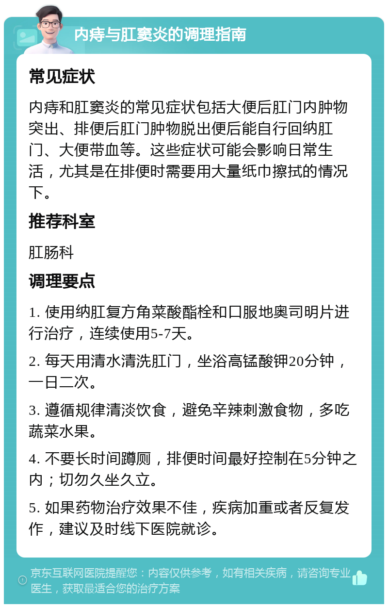 内痔与肛窦炎的调理指南 常见症状 内痔和肛窦炎的常见症状包括大便后肛门内肿物突出、排便后肛门肿物脱出便后能自行回纳肛门、大便带血等。这些症状可能会影响日常生活，尤其是在排便时需要用大量纸巾擦拭的情况下。 推荐科室 肛肠科 调理要点 1. 使用纳肛复方角菜酸酯栓和口服地奥司明片进行治疗，连续使用5-7天。 2. 每天用清水清洗肛门，坐浴高锰酸钾20分钟，一日二次。 3. 遵循规律清淡饮食，避免辛辣刺激食物，多吃蔬菜水果。 4. 不要长时间蹲厕，排便时间最好控制在5分钟之内；切勿久坐久立。 5. 如果药物治疗效果不佳，疾病加重或者反复发作，建议及时线下医院就诊。