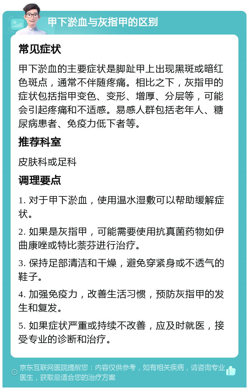 甲下淤血与灰指甲的区别 常见症状 甲下淤血的主要症状是脚趾甲上出现黑斑或暗红色斑点，通常不伴随疼痛。相比之下，灰指甲的症状包括指甲变色、变形、增厚、分层等，可能会引起疼痛和不适感。易感人群包括老年人、糖尿病患者、免疫力低下者等。 推荐科室 皮肤科或足科 调理要点 1. 对于甲下淤血，使用温水湿敷可以帮助缓解症状。 2. 如果是灰指甲，可能需要使用抗真菌药物如伊曲康唑或特比萘芬进行治疗。 3. 保持足部清洁和干燥，避免穿紧身或不透气的鞋子。 4. 加强免疫力，改善生活习惯，预防灰指甲的发生和复发。 5. 如果症状严重或持续不改善，应及时就医，接受专业的诊断和治疗。