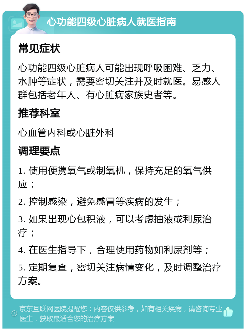 心功能四级心脏病人就医指南 常见症状 心功能四级心脏病人可能出现呼吸困难、乏力、水肿等症状，需要密切关注并及时就医。易感人群包括老年人、有心脏病家族史者等。 推荐科室 心血管内科或心脏外科 调理要点 1. 使用便携氧气或制氧机，保持充足的氧气供应； 2. 控制感染，避免感冒等疾病的发生； 3. 如果出现心包积液，可以考虑抽液或利尿治疗； 4. 在医生指导下，合理使用药物如利尿剂等； 5. 定期复查，密切关注病情变化，及时调整治疗方案。