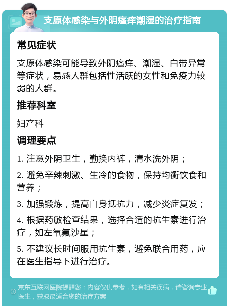 支原体感染与外阴瘙痒潮湿的治疗指南 常见症状 支原体感染可能导致外阴瘙痒、潮湿、白带异常等症状，易感人群包括性活跃的女性和免疫力较弱的人群。 推荐科室 妇产科 调理要点 1. 注意外阴卫生，勤换内裤，清水洗外阴； 2. 避免辛辣刺激、生冷的食物，保持均衡饮食和营养； 3. 加强锻炼，提高自身抵抗力，减少炎症复发； 4. 根据药敏检查结果，选择合适的抗生素进行治疗，如左氧氟沙星； 5. 不建议长时间服用抗生素，避免联合用药，应在医生指导下进行治疗。