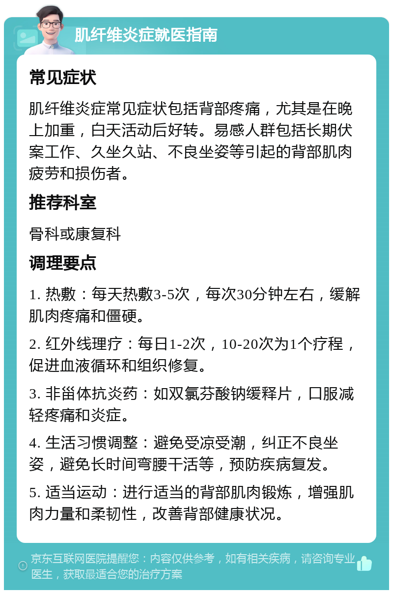 肌纤维炎症就医指南 常见症状 肌纤维炎症常见症状包括背部疼痛，尤其是在晚上加重，白天活动后好转。易感人群包括长期伏案工作、久坐久站、不良坐姿等引起的背部肌肉疲劳和损伤者。 推荐科室 骨科或康复科 调理要点 1. 热敷：每天热敷3-5次，每次30分钟左右，缓解肌肉疼痛和僵硬。 2. 红外线理疗：每日1-2次，10-20次为1个疗程，促进血液循环和组织修复。 3. 非甾体抗炎药：如双氯芬酸钠缓释片，口服减轻疼痛和炎症。 4. 生活习惯调整：避免受凉受潮，纠正不良坐姿，避免长时间弯腰干活等，预防疾病复发。 5. 适当运动：进行适当的背部肌肉锻炼，增强肌肉力量和柔韧性，改善背部健康状况。