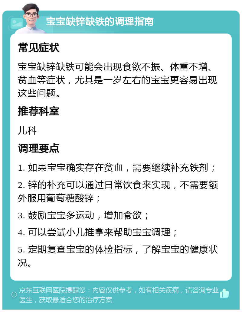 宝宝缺锌缺铁的调理指南 常见症状 宝宝缺锌缺铁可能会出现食欲不振、体重不增、贫血等症状，尤其是一岁左右的宝宝更容易出现这些问题。 推荐科室 儿科 调理要点 1. 如果宝宝确实存在贫血，需要继续补充铁剂； 2. 锌的补充可以通过日常饮食来实现，不需要额外服用葡萄糖酸锌； 3. 鼓励宝宝多运动，增加食欲； 4. 可以尝试小儿推拿来帮助宝宝调理； 5. 定期复查宝宝的体检指标，了解宝宝的健康状况。