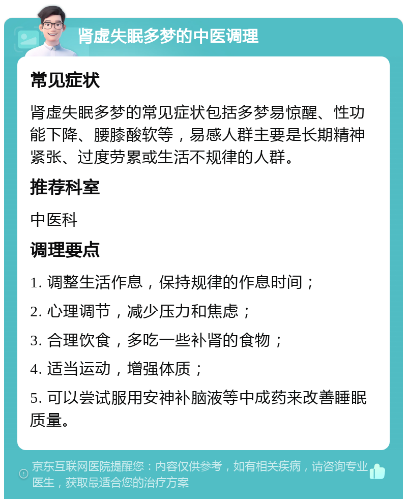 肾虚失眠多梦的中医调理 常见症状 肾虚失眠多梦的常见症状包括多梦易惊醒、性功能下降、腰膝酸软等，易感人群主要是长期精神紧张、过度劳累或生活不规律的人群。 推荐科室 中医科 调理要点 1. 调整生活作息，保持规律的作息时间； 2. 心理调节，减少压力和焦虑； 3. 合理饮食，多吃一些补肾的食物； 4. 适当运动，增强体质； 5. 可以尝试服用安神补脑液等中成药来改善睡眠质量。