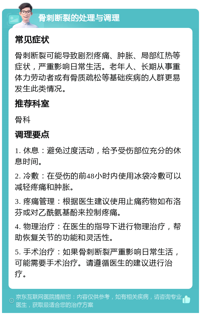 骨刺断裂的处理与调理 常见症状 骨刺断裂可能导致剧烈疼痛、肿胀、局部红热等症状，严重影响日常生活。老年人、长期从事重体力劳动者或有骨质疏松等基础疾病的人群更易发生此类情况。 推荐科室 骨科 调理要点 1. 休息：避免过度活动，给予受伤部位充分的休息时间。 2. 冷敷：在受伤的前48小时内使用冰袋冷敷可以减轻疼痛和肿胀。 3. 疼痛管理：根据医生建议使用止痛药物如布洛芬或对乙酰氨基酚来控制疼痛。 4. 物理治疗：在医生的指导下进行物理治疗，帮助恢复关节的功能和灵活性。 5. 手术治疗：如果骨刺断裂严重影响日常生活，可能需要手术治疗。请遵循医生的建议进行治疗。