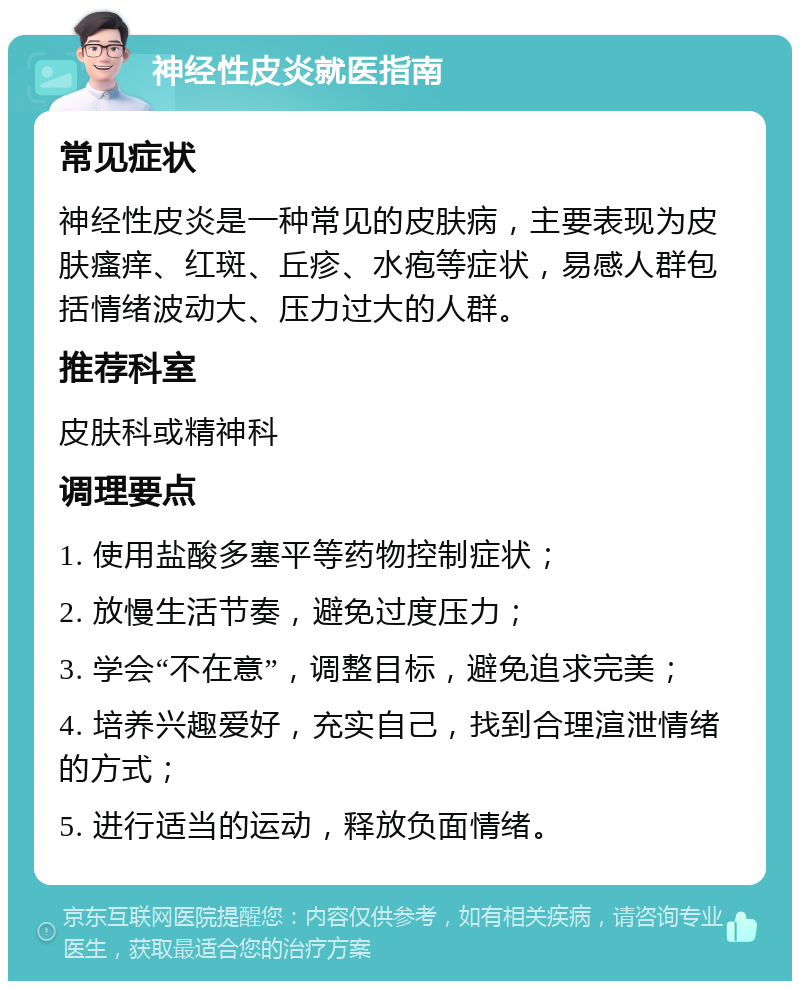 神经性皮炎就医指南 常见症状 神经性皮炎是一种常见的皮肤病，主要表现为皮肤瘙痒、红斑、丘疹、水疱等症状，易感人群包括情绪波动大、压力过大的人群。 推荐科室 皮肤科或精神科 调理要点 1. 使用盐酸多塞平等药物控制症状； 2. 放慢生活节奏，避免过度压力； 3. 学会“不在意”，调整目标，避免追求完美； 4. 培养兴趣爱好，充实自己，找到合理渲泄情绪的方式； 5. 进行适当的运动，释放负面情绪。