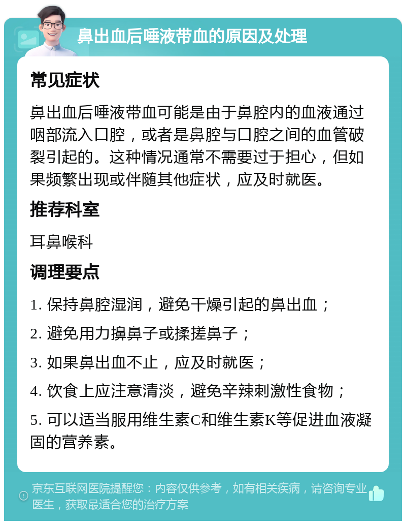 鼻出血后唾液带血的原因及处理 常见症状 鼻出血后唾液带血可能是由于鼻腔内的血液通过咽部流入口腔，或者是鼻腔与口腔之间的血管破裂引起的。这种情况通常不需要过于担心，但如果频繁出现或伴随其他症状，应及时就医。 推荐科室 耳鼻喉科 调理要点 1. 保持鼻腔湿润，避免干燥引起的鼻出血； 2. 避免用力擤鼻子或揉搓鼻子； 3. 如果鼻出血不止，应及时就医； 4. 饮食上应注意清淡，避免辛辣刺激性食物； 5. 可以适当服用维生素C和维生素K等促进血液凝固的营养素。