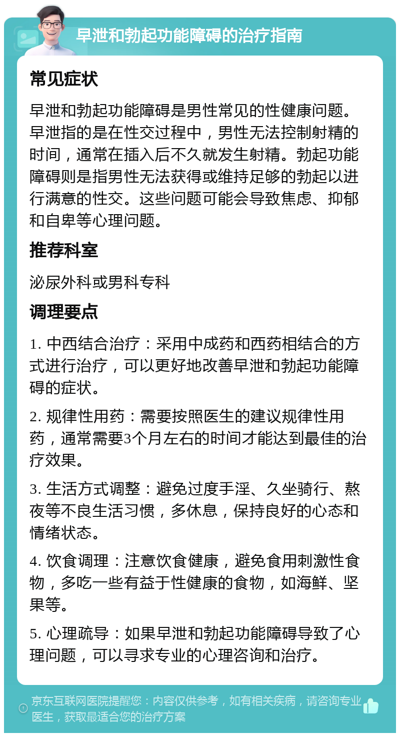 早泄和勃起功能障碍的治疗指南 常见症状 早泄和勃起功能障碍是男性常见的性健康问题。早泄指的是在性交过程中，男性无法控制射精的时间，通常在插入后不久就发生射精。勃起功能障碍则是指男性无法获得或维持足够的勃起以进行满意的性交。这些问题可能会导致焦虑、抑郁和自卑等心理问题。 推荐科室 泌尿外科或男科专科 调理要点 1. 中西结合治疗：采用中成药和西药相结合的方式进行治疗，可以更好地改善早泄和勃起功能障碍的症状。 2. 规律性用药：需要按照医生的建议规律性用药，通常需要3个月左右的时间才能达到最佳的治疗效果。 3. 生活方式调整：避免过度手淫、久坐骑行、熬夜等不良生活习惯，多休息，保持良好的心态和情绪状态。 4. 饮食调理：注意饮食健康，避免食用刺激性食物，多吃一些有益于性健康的食物，如海鲜、坚果等。 5. 心理疏导：如果早泄和勃起功能障碍导致了心理问题，可以寻求专业的心理咨询和治疗。