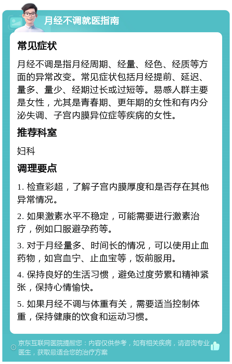 月经不调就医指南 常见症状 月经不调是指月经周期、经量、经色、经质等方面的异常改变。常见症状包括月经提前、延迟、量多、量少、经期过长或过短等。易感人群主要是女性，尤其是青春期、更年期的女性和有内分泌失调、子宫内膜异位症等疾病的女性。 推荐科室 妇科 调理要点 1. 检查彩超，了解子宫内膜厚度和是否存在其他异常情况。 2. 如果激素水平不稳定，可能需要进行激素治疗，例如口服避孕药等。 3. 对于月经量多、时间长的情况，可以使用止血药物，如宫血宁、止血宝等，饭前服用。 4. 保持良好的生活习惯，避免过度劳累和精神紧张，保持心情愉快。 5. 如果月经不调与体重有关，需要适当控制体重，保持健康的饮食和运动习惯。