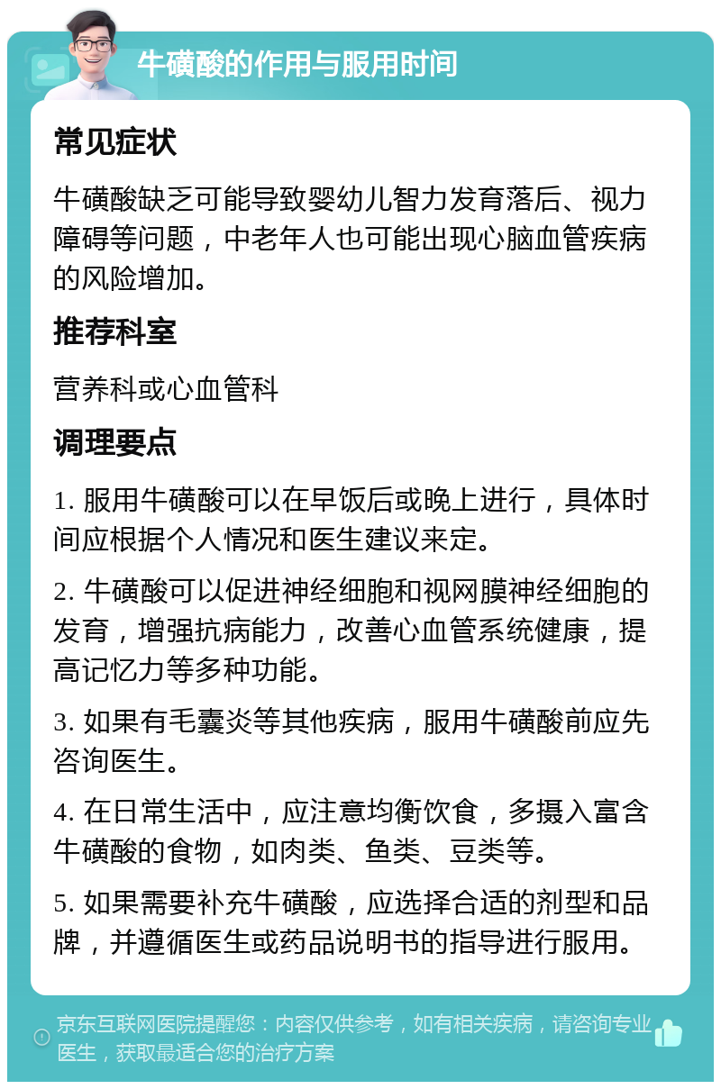 牛磺酸的作用与服用时间 常见症状 牛磺酸缺乏可能导致婴幼儿智力发育落后、视力障碍等问题，中老年人也可能出现心脑血管疾病的风险增加。 推荐科室 营养科或心血管科 调理要点 1. 服用牛磺酸可以在早饭后或晚上进行，具体时间应根据个人情况和医生建议来定。 2. 牛磺酸可以促进神经细胞和视网膜神经细胞的发育，增强抗病能力，改善心血管系统健康，提高记忆力等多种功能。 3. 如果有毛囊炎等其他疾病，服用牛磺酸前应先咨询医生。 4. 在日常生活中，应注意均衡饮食，多摄入富含牛磺酸的食物，如肉类、鱼类、豆类等。 5. 如果需要补充牛磺酸，应选择合适的剂型和品牌，并遵循医生或药品说明书的指导进行服用。