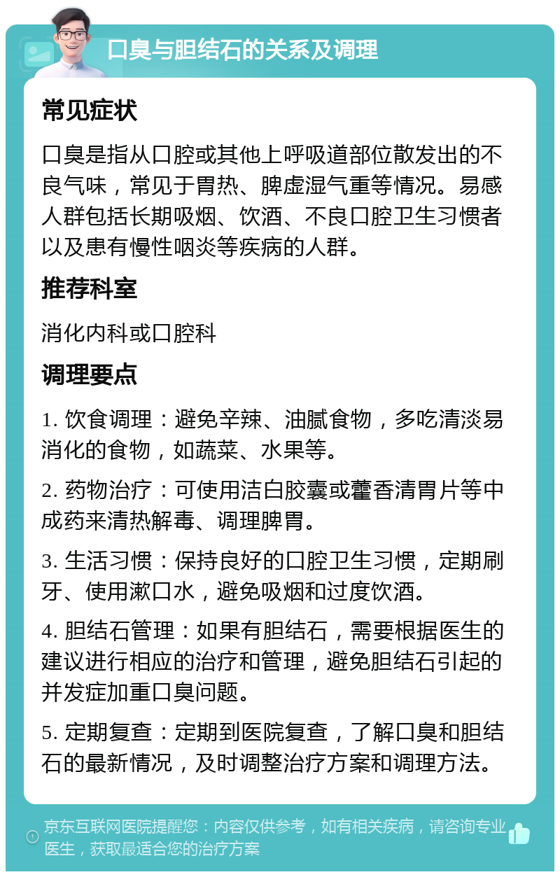 口臭与胆结石的关系及调理 常见症状 口臭是指从口腔或其他上呼吸道部位散发出的不良气味，常见于胃热、脾虚湿气重等情况。易感人群包括长期吸烟、饮酒、不良口腔卫生习惯者以及患有慢性咽炎等疾病的人群。 推荐科室 消化内科或口腔科 调理要点 1. 饮食调理：避免辛辣、油腻食物，多吃清淡易消化的食物，如蔬菜、水果等。 2. 药物治疗：可使用洁白胶囊或藿香清胃片等中成药来清热解毒、调理脾胃。 3. 生活习惯：保持良好的口腔卫生习惯，定期刷牙、使用漱口水，避免吸烟和过度饮酒。 4. 胆结石管理：如果有胆结石，需要根据医生的建议进行相应的治疗和管理，避免胆结石引起的并发症加重口臭问题。 5. 定期复查：定期到医院复查，了解口臭和胆结石的最新情况，及时调整治疗方案和调理方法。