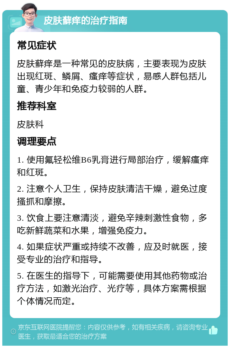 皮肤藓痒的治疗指南 常见症状 皮肤藓痒是一种常见的皮肤病，主要表现为皮肤出现红斑、鳞屑、瘙痒等症状，易感人群包括儿童、青少年和免疫力较弱的人群。 推荐科室 皮肤科 调理要点 1. 使用氟轻松维B6乳膏进行局部治疗，缓解瘙痒和红斑。 2. 注意个人卫生，保持皮肤清洁干燥，避免过度搔抓和摩擦。 3. 饮食上要注意清淡，避免辛辣刺激性食物，多吃新鲜蔬菜和水果，增强免疫力。 4. 如果症状严重或持续不改善，应及时就医，接受专业的治疗和指导。 5. 在医生的指导下，可能需要使用其他药物或治疗方法，如激光治疗、光疗等，具体方案需根据个体情况而定。