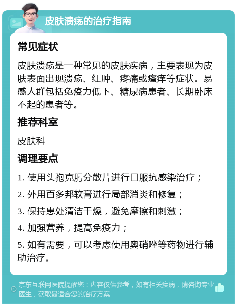 皮肤溃疡的治疗指南 常见症状 皮肤溃疡是一种常见的皮肤疾病，主要表现为皮肤表面出现溃疡、红肿、疼痛或瘙痒等症状。易感人群包括免疫力低下、糖尿病患者、长期卧床不起的患者等。 推荐科室 皮肤科 调理要点 1. 使用头孢克肟分散片进行口服抗感染治疗； 2. 外用百多邦软膏进行局部消炎和修复； 3. 保持患处清洁干燥，避免摩擦和刺激； 4. 加强营养，提高免疫力； 5. 如有需要，可以考虑使用奥硝唑等药物进行辅助治疗。