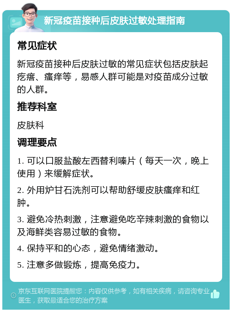 新冠疫苗接种后皮肤过敏处理指南 常见症状 新冠疫苗接种后皮肤过敏的常见症状包括皮肤起疙瘩、瘙痒等，易感人群可能是对疫苗成分过敏的人群。 推荐科室 皮肤科 调理要点 1. 可以口服盐酸左西替利嗪片（每天一次，晚上使用）来缓解症状。 2. 外用炉甘石洗剂可以帮助舒缓皮肤瘙痒和红肿。 3. 避免冷热刺激，注意避免吃辛辣刺激的食物以及海鲜类容易过敏的食物。 4. 保持平和的心态，避免情绪激动。 5. 注意多做锻炼，提高免疫力。