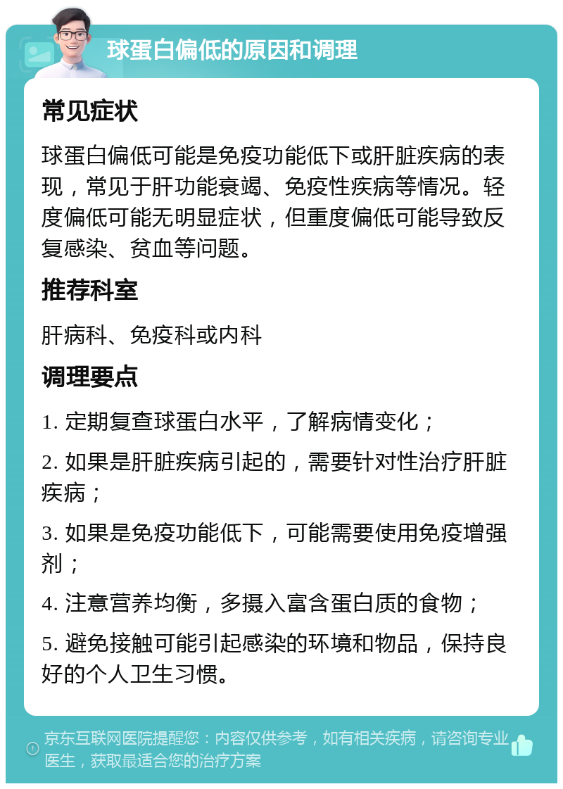 球蛋白偏低的原因和调理 常见症状 球蛋白偏低可能是免疫功能低下或肝脏疾病的表现，常见于肝功能衰竭、免疫性疾病等情况。轻度偏低可能无明显症状，但重度偏低可能导致反复感染、贫血等问题。 推荐科室 肝病科、免疫科或内科 调理要点 1. 定期复查球蛋白水平，了解病情变化； 2. 如果是肝脏疾病引起的，需要针对性治疗肝脏疾病； 3. 如果是免疫功能低下，可能需要使用免疫增强剂； 4. 注意营养均衡，多摄入富含蛋白质的食物； 5. 避免接触可能引起感染的环境和物品，保持良好的个人卫生习惯。